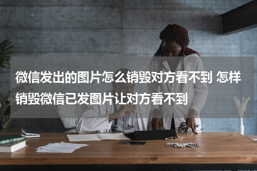 微信发出的图片怎么销毁对方看不到 怎样销毁微信已发图片让对方看不到