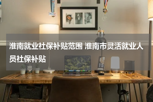 淮南就业社保补贴范围 淮南市灵活就业人员社保补贴