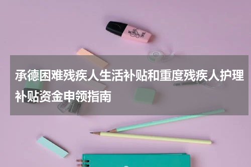 承德困难残疾人生活补贴和重度残疾人护理补贴资金申领指南