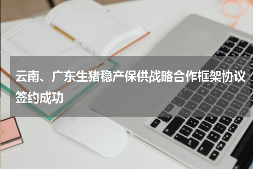 云南、广东生猪稳产保供战略合作框架协议签约成功