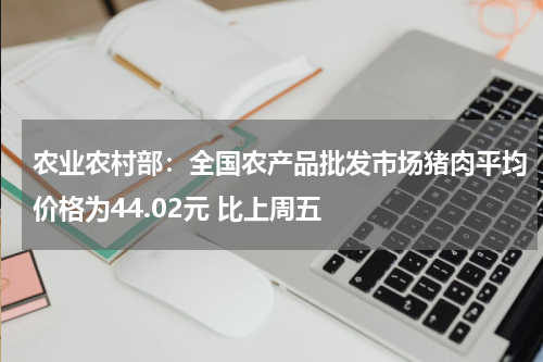 农业农村部：全国农产品批发市场猪肉平均价格为44.02元 比上周五
