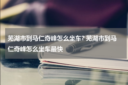 芜湖市到马仁奇峰怎么坐车? 芜湖市到马仁奇峰怎么坐车最快