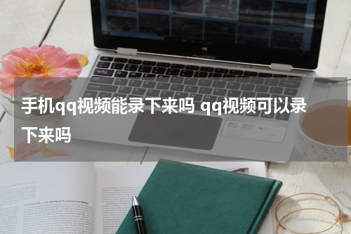 手机qq视频能录下来吗 qq视频可以录下来吗