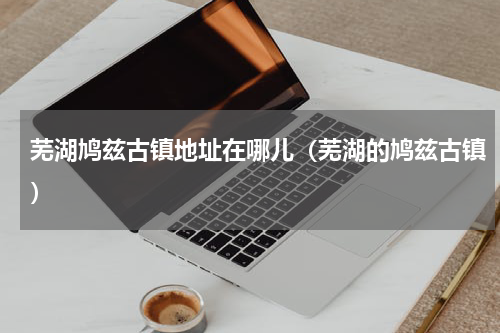 芜湖鸠兹古镇地址在哪儿（芜湖的鸠兹古镇）