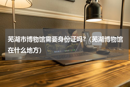 芜湖市博物馆需要身份证吗?（芜湖博物馆在什么地方）