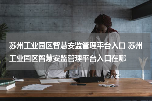 苏州工业园区智慧安监管理平台入口 苏州工业园区智慧安监管理平台入口在哪