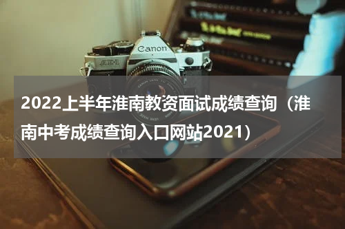 2022上半年淮南教资面试成绩查询（淮南中考成绩查询入口网站2021）