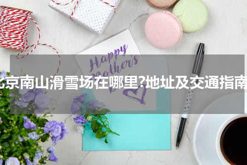 北京南山滑雪场在哪里?地址及交通指南