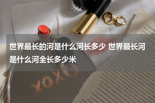 世界最长的河是什么河长多少 世界最长河是什么河全长多少米