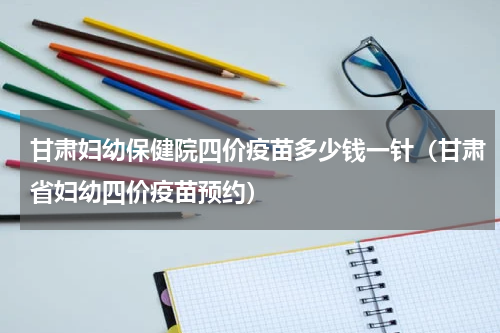 甘肃妇幼保健院四价疫苗多少钱一针（甘肃省妇幼四价疫苗预约）