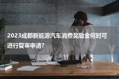 2023成都新能源汽车消费奖励金何时可进行复审申请?