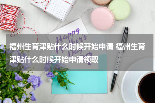 福州生育津贴什么时候开始申请 福州生育津贴什么时候开始申请领取