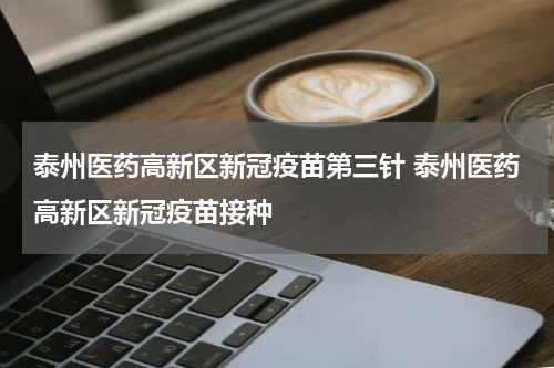 泰州医药高新区新冠疫苗第三针 泰州医药高新区新冠疫苗接种