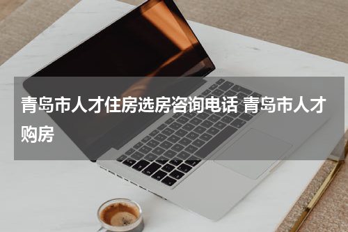 青岛市人才住房选房咨询电话 青岛市人才购房