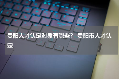 贵阳人才认定对象有哪些？ 贵阳市人才认定