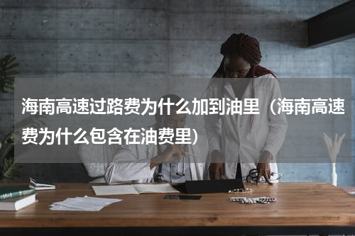 海南高速过路费为什么加到油里（海南高速费为什么包含在油费里）