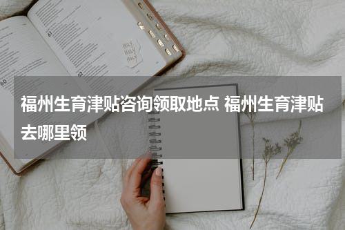 福州生育津贴咨询领取地点 福州生育津贴去哪里领