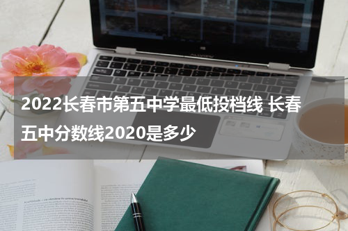 2022长春市第五中学最低投档线 长春五中分数线2020是多少