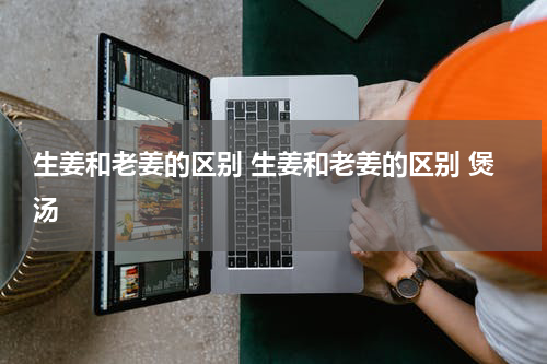 生姜和老姜的区别 生姜和老姜的区别 煲汤