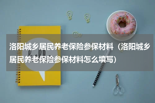洛阳城乡居民养老保险参保材料（洛阳城乡居民养老保险参保材料怎么填写）