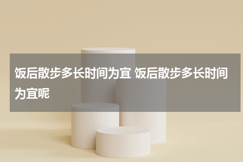 饭后散步多长时间为宜 饭后散步多长时间为宜呢