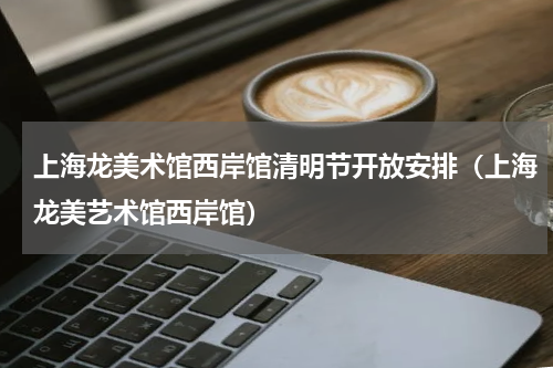 上海龙美术馆西岸馆清明节开放安排（上海龙美艺术馆西岸馆）
