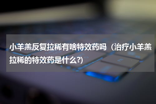 小羊羔反复拉稀有啥特效药吗（治疗小羊羔拉稀的特效药是什么?）