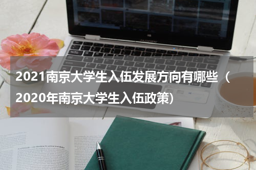 2021南京大学生入伍发展方向有哪些（2020年南京大学生入伍政策）