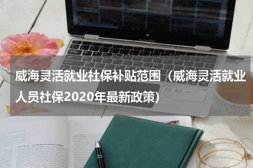 威海灵活就业社保补贴范围（威海灵活就业人员社保2020年最新政策）