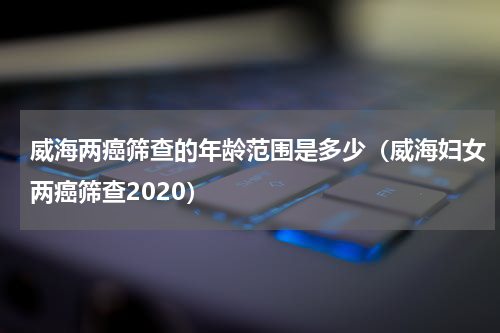 威海两癌筛查的年龄范围是多少（威海妇女两癌筛查2020）