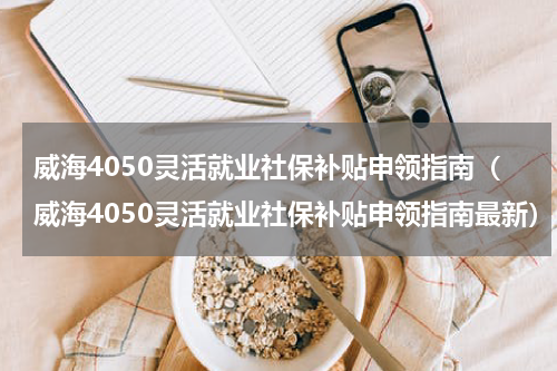 威海4050灵活就业社保补贴申领指南（威海4050灵活就业社保补贴申领指南最新）