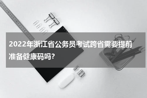 2022年浙江省公务员考试跨省需要提前准备健康码吗？