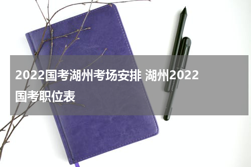 2022国考湖州考场安排 湖州2022国考职位表