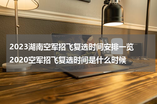 2023湖南空军招飞复选时间安排一览 2020空军招飞复选时间是什么时候