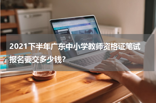 2021下半年广东中小学教师资格证笔试报名要交多少钱？