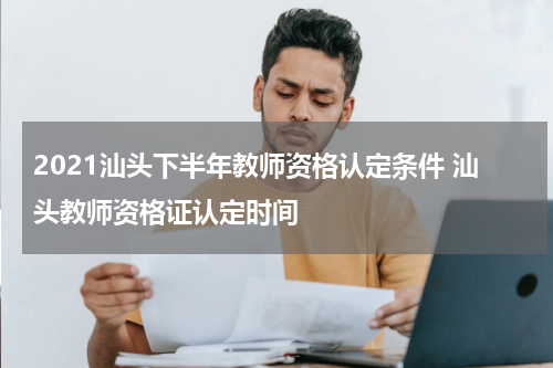 2021汕头下半年教师资格认定条件 汕头教师资格证认定时间
