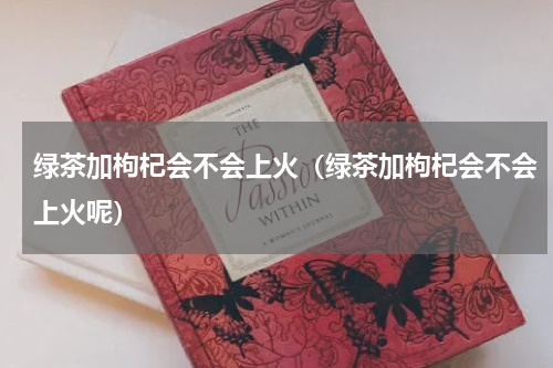 绿茶加枸杞会不会上火（绿茶加枸杞会不会上火呢）