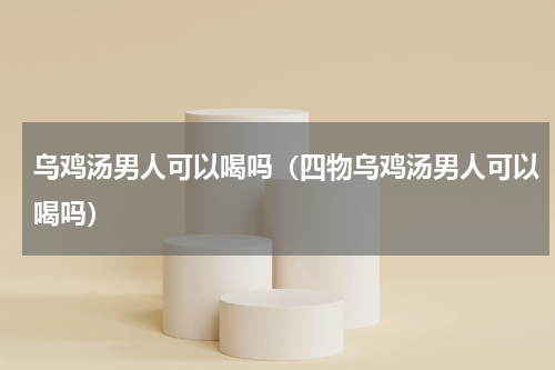 乌鸡汤男人可以喝吗（四物乌鸡汤男人可以喝吗）