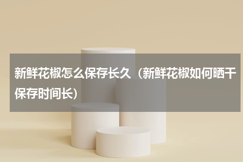 新鲜花椒怎么保存长久（新鲜花椒如何晒干保存时间长）