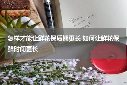 怎样才能让鲜花保质期更长 如何让鲜花保鲜时间更长