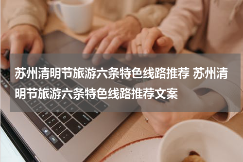 苏州清明节旅游六条特色线路推荐 苏州清明节旅游六条特色线路推荐文案