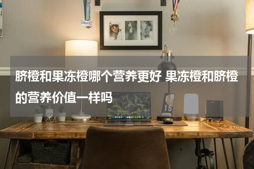 脐橙和果冻橙哪个营养更好 果冻橙和脐橙的营养价值一样吗