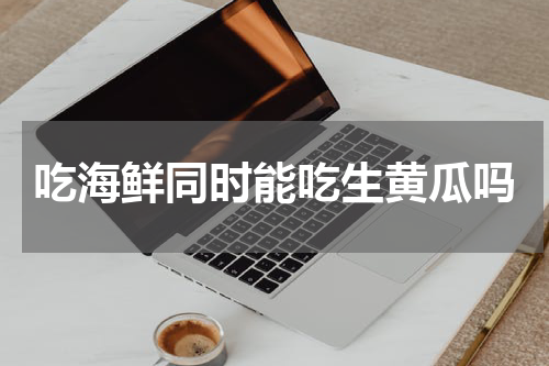 吃海鲜同时能吃生黄瓜吗