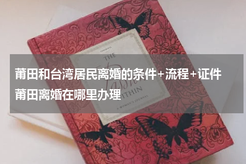 莆田和台湾居民离婚的条件+流程+证件 莆田离婚在哪里办理