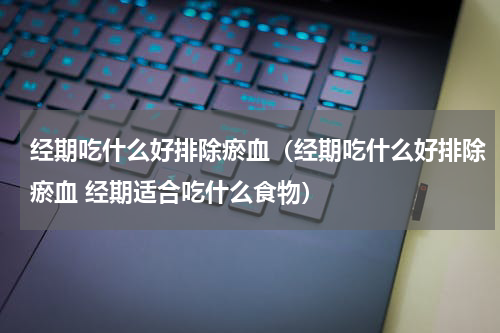 经期吃什么好排除瘀血（经期吃什么好排除瘀血 经期适合吃什么食物）