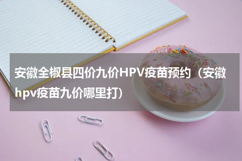 安徽全椒县四价九价HPV疫苗预约（安徽hpv疫苗九价哪里打）