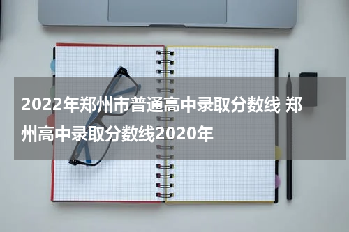 2022年郑州市普通高中录取分数线 郑州高中录取分数线2020年