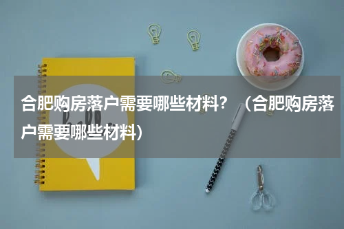 合肥购房落户需要哪些材料？（合肥购房落户需要哪些材料）