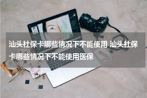 汕头社保卡哪些情况下不能使用 汕头社保卡哪些情况下不能使用医保