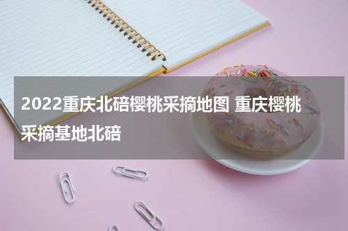 2022重庆北碚樱桃采摘地图 重庆樱桃采摘基地北碚